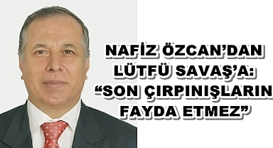 NAFİZ ÖZCAN’DAN LÜTFÜ SAVAŞ’A: “SON ÇIRPINIŞLARIN FAYDA ETMEZ”